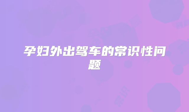 孕妇外出驾车的常识性问题