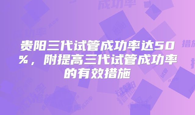 贵阳三代试管成功率达50%,附提高三代试管成功率的有效措施