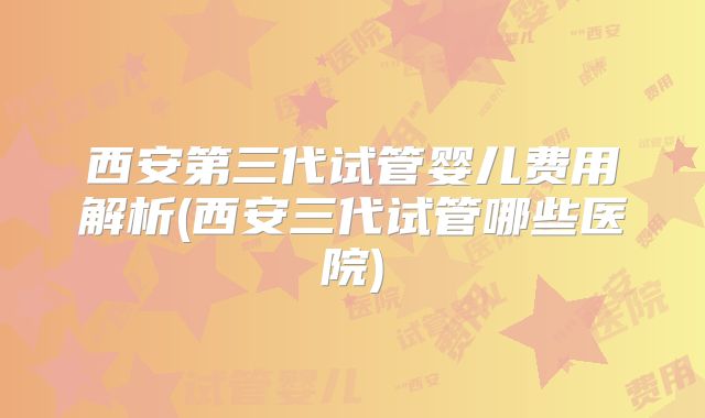 西安第三代试管婴儿费用解析(西安三代试管哪些医院)