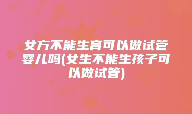 女方不能生育可以做试管婴儿吗(女生不能生孩子可以做试管)