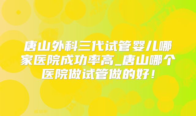 唐山外科三代试管婴儿哪家医院成功率高_唐山哪个医院做试管做的好！