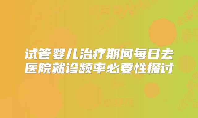 试管婴儿治疗期间每日去医院就诊频率必要性探讨