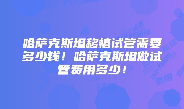 哈萨克斯坦移植试管需要多少钱！哈萨克斯坦做试管费用多少！