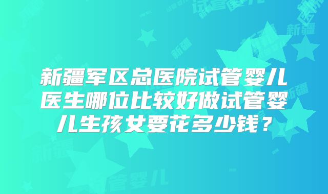 新疆军区总医院试管婴儿医生哪位比较好做试管婴儿生孩女要花多少钱？
