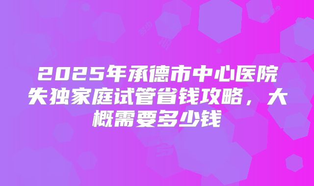 2025年承德市中心医院失独家庭试管省钱攻略，大概需要多少钱