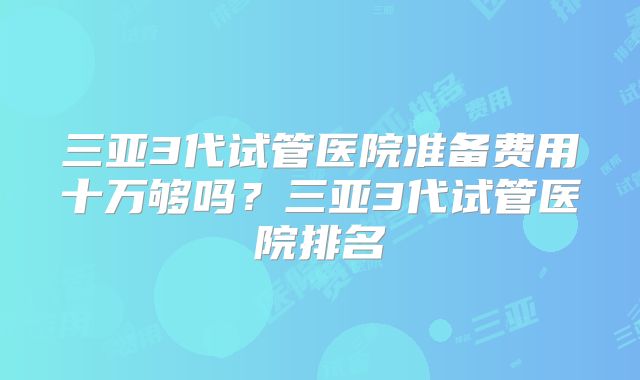 三亚3代试管医院准备费用十万够吗？三亚3代试管医院排名