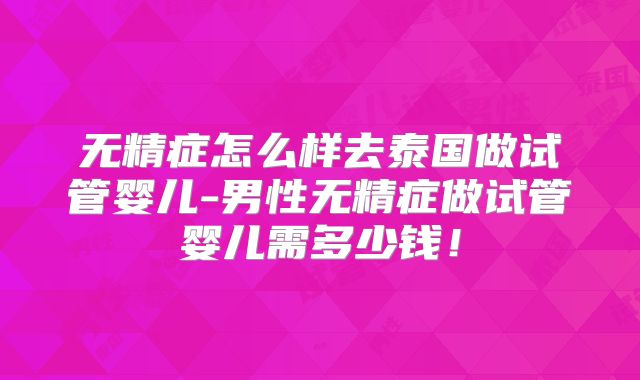 无精症怎么样去泰国做试管婴儿-男性无精症做试管婴儿需多少钱！