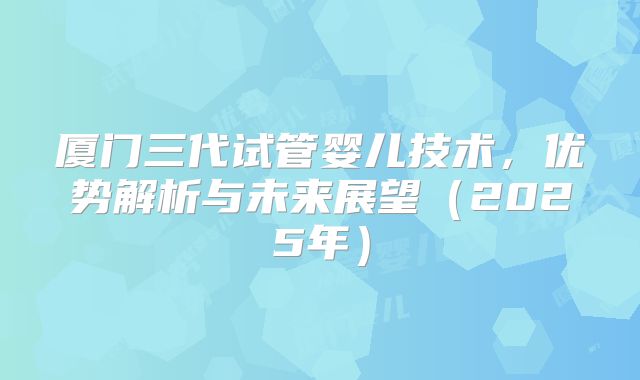 厦门三代试管婴儿技术，优势解析与未来展望（2025年）