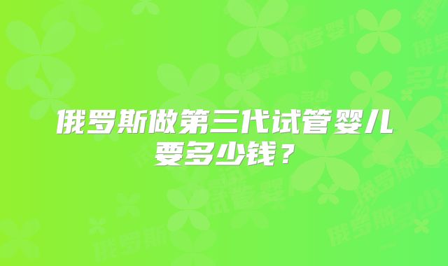俄罗斯做第三代试管婴儿要多少钱?