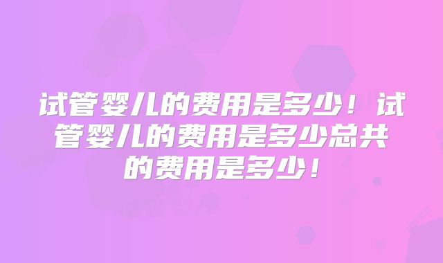 试管婴儿的费用是多少！试管婴儿的费用是多少总共的费用是多少！
