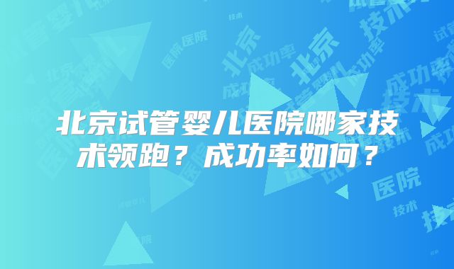 北京试管婴儿医院哪家技术领跑？成功率如何？