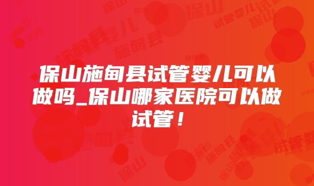 保山施甸县试管婴儿可以做吗_保山哪家医院可以做试管！