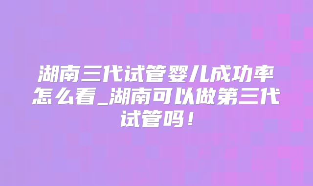 湖南三代试管婴儿成功率怎么看_湖南可以做第三代试管吗！