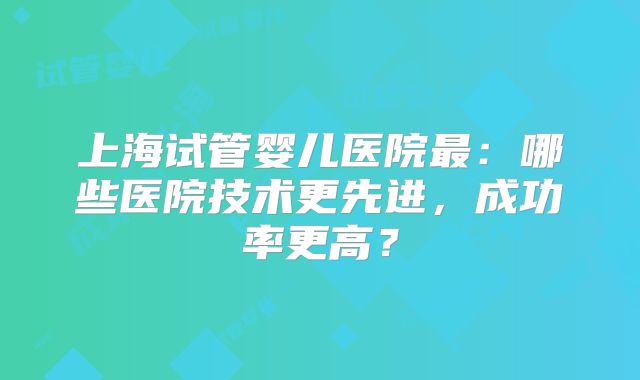 上海试管婴儿医院最：哪些医院技术更先进，成功率更高？