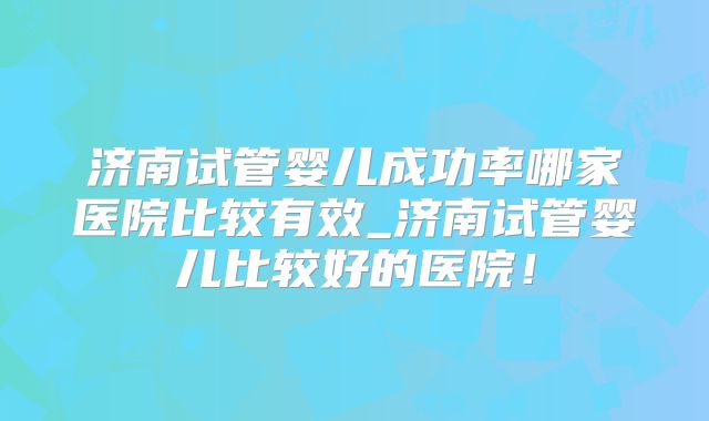 济南试管婴儿成功率哪家医院比较有效_济南试管婴儿比较好的医院！