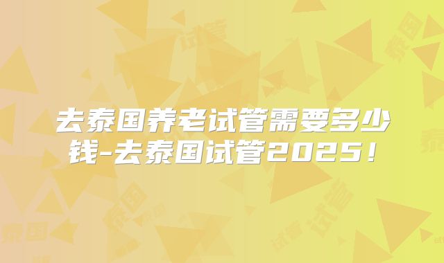 去泰国养老试管需要多少钱-去泰国试管2025！