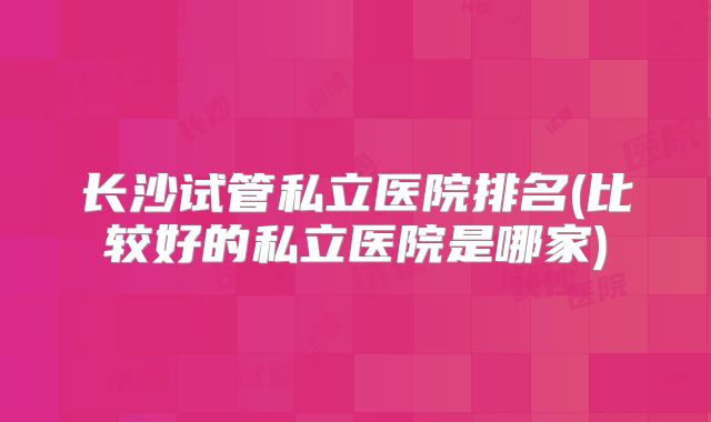长沙试管私立医院排名(比较好的私立医院是哪家)