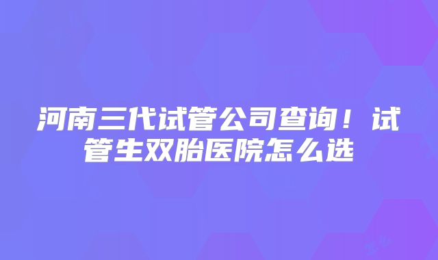 河南三代试管公司查询！试管生双胎医院怎么选