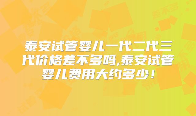 泰安试管婴儿一代二代三代价格差不多吗,泰安试管婴儿费用大约多少！