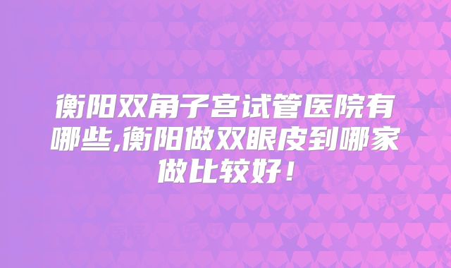 衡阳双角子宫试管医院有哪些,衡阳做双眼皮到哪家做比较好！
