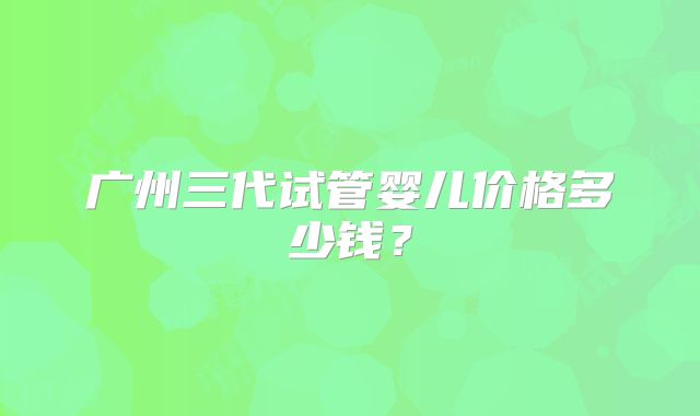 广州三代试管婴儿价格多少钱？