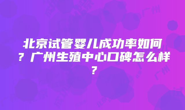 北京试管婴儿成功率如何?广州生殖中心口碑怎么样?