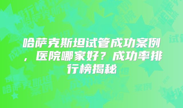 哈萨克斯坦试管成功案例，医院哪家好？成功率排行榜揭秘