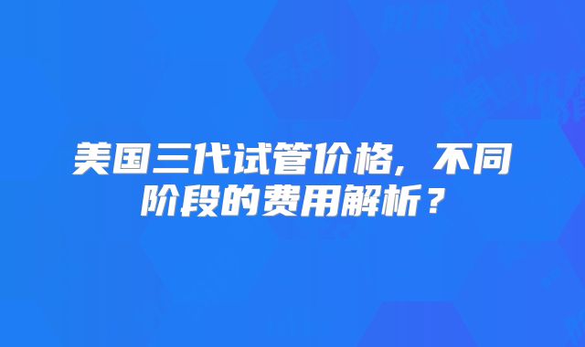 美国三代试管价格, 不同阶段的费用解析？