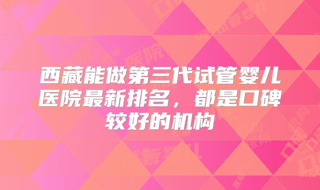 西藏能做第三代试管婴儿医院最新排名，都是口碑较好的机构