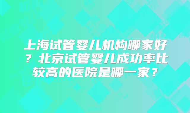 上海试管婴儿机构哪家好？北京试管婴儿成功率比较高的医院是哪一家？