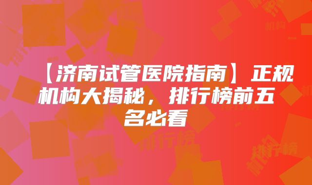 【济南试管医院指南】正规机构大揭秘，排行榜前五名必看