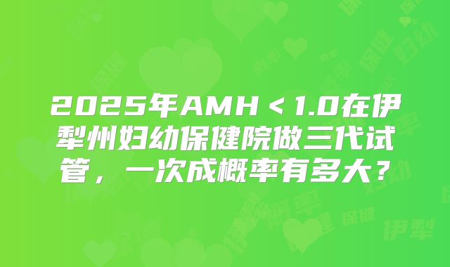 2025年AMH＜1.0在伊犁州妇幼保健院做三代试管，一次成概率有多大？