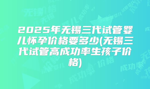2025年无锡三代试管婴儿怀孕价格要多少(无锡三代试管高成功率生孩子价格)