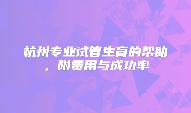 杭州专业试管生育的帮助，附费用与成功率