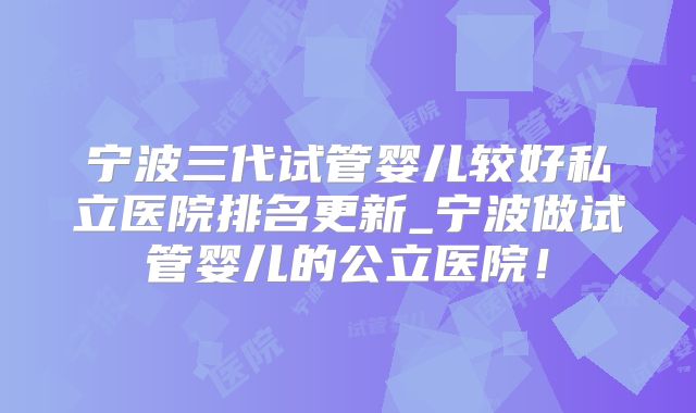 宁波三代试管婴儿较好私立医院排名更新_宁波做试管婴儿的公立医院！