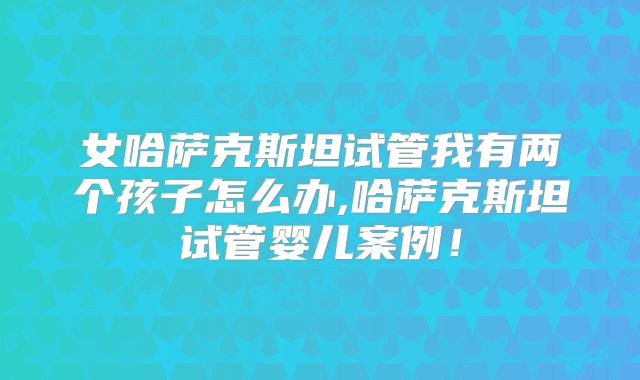 女哈萨克斯坦试管我有两个孩子怎么办,哈萨克斯坦试管婴儿案例!