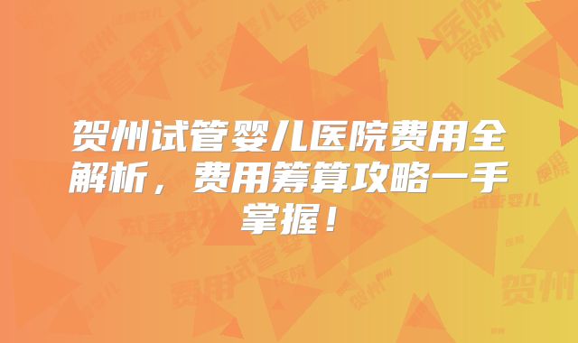 贺州试管婴儿医院费用全解析，费用筹算攻略一手掌握！