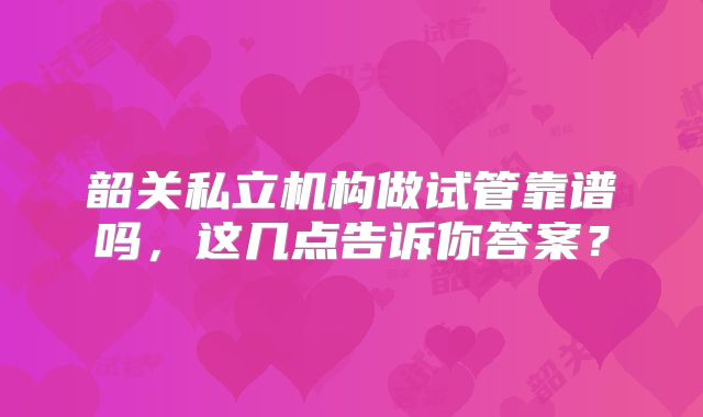韶关私立机构做试管靠谱吗，这几点告诉你答案？
