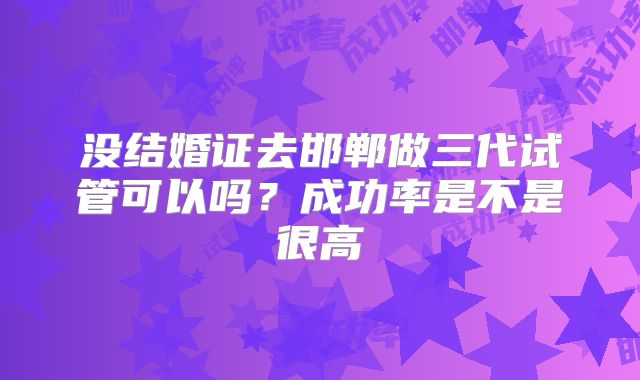 没结婚证去邯郸做三代试管可以吗？成功率是不是很高