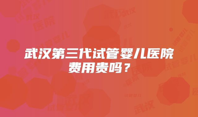 武汉第三代试管婴儿医院费用贵吗？