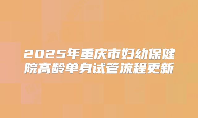 2025年重庆市妇幼保健院高龄单身试管流程更新