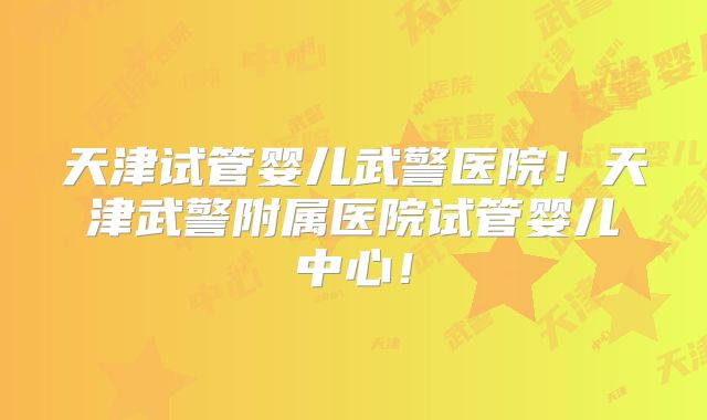 天津试管婴儿武警医院!天津武警附属医院试管婴儿中心!