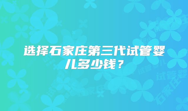 选择石家庄第三代试管婴儿多少钱？