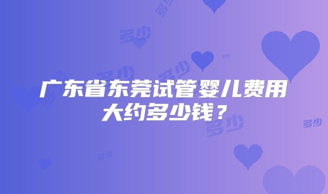 广东省东莞试管婴儿费用大约多少钱?