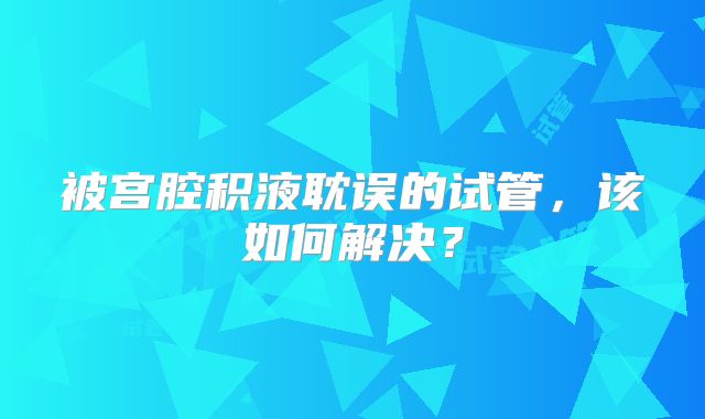 被宫腔积液耽误的试管，该如何解决？