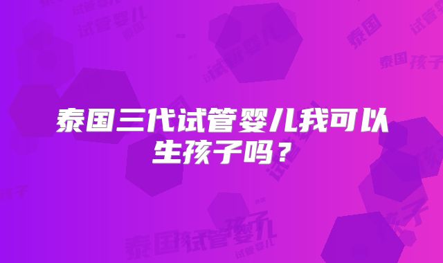 泰国三代试管婴儿我可以生孩子吗？