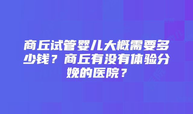 商丘试管婴儿大概需要多少钱?商丘有没有体验分娩的医院?