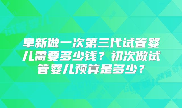 阜新做一次第三代试管婴儿需要多少钱？初次做试管婴儿预算是多少？