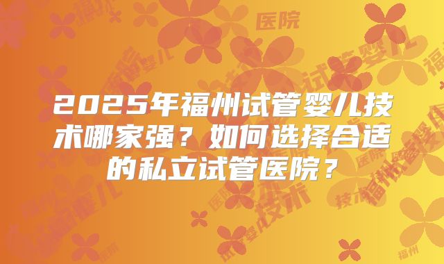 2025年福州试管婴儿技术哪家强？如何选择合适的私立试管医院？
