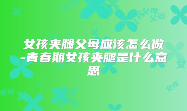 女孩夹腿父母应该怎么做-青春期女孩夹腿是什么意思